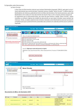 5. Operações sobre Documentos:
a. Gerar Circular:
i. Para Tipos de Documentos internos que aceitam Destinatário (exemplo: Ofício), após gerar um pri-
meiro documento que servirá de base, é possível acionar o botão “Gerar Circular” e indicar todos os
Destinatários de interesse, podendo já incluir em Bloco de Assinatura. No mesmo processo, para cada
Destinatário será criado um novo documento do mesmo Tipo e com o mesmo número sequencial.
ii. Importante que no documento base, por meio do qual acionou o botão “Gerar Circular”, sejam
mantidas as variáveis originais do modelo do documento ou que sejam incluídas novas variáveis de
interesse. Ainda, os dados cadastrais dos Contatos indicados como Destinatários precisam já estarem
completos para que o preenchimento automático das variáveis em cada documento ocorra conforme
esperado.
 
