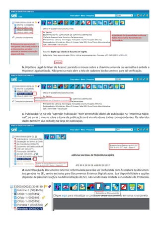 b. Hipótese Legal de Nível de Acesso: parando o mouse sobre a chavinha amarela ou vermelha é exibida a
Hipótese Legal utilizada. Não precisa mais abrir a tela de cadastro do documento para tal verificação.
c. Publicação: se na tela “Agendar Publicação” tiver preenchido dados de publicação na “Imprensa Nacio-
nal”, ao parar o mouse sobre o ícone de publicação será visualizado os dados correspondentes. Os referidos
dados também são exibidos na tarja de publicação.
d. Autenticação de Documento Externo: reformulada para não ser confundida com Assinatura de documen-
tos gerados no SEI, sendo exclusiva para Documentos Externos Digitalizados. Sua disponibilidade e opções
depende de parametrizações na Administração do SEI, não sendo mais limitada às Unidades de Protocolo.
 