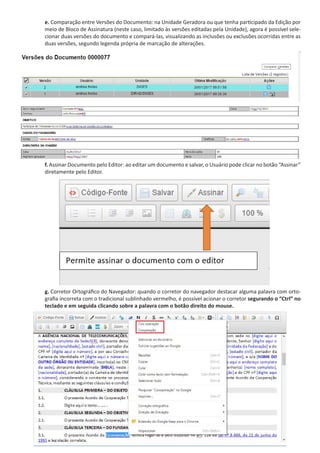 e. Comparação entre Versões do Documento: na Unidade Geradora ou que tenha participado da Edição por
meio de Bloco de Assinatura (neste caso, limitado às versões editadas pela Unidade), agora é possível sele-
cionar duas versões do documento e compará-las, visualizando as inclusões ou exclusões ocorridas entre as
duas versões, segundo legenda própria de marcação de alterações.
f. Assinar Documento pelo Editor: ao editar um documento e salvar, o Usuário pode clicar no botão “Assinar”
diretamente pelo Editor.
g. Corretor Ortográfico do Navegador: quando o corretor do navegador destacar alguma palavra com orto-
grafia incorreta com o tradicional sublinhado vermelho, é possível acionar o corretor segurando o “Ctrl” no
teclado e em seguida clicando sobre a palavra com o botão direito do mouse.
 