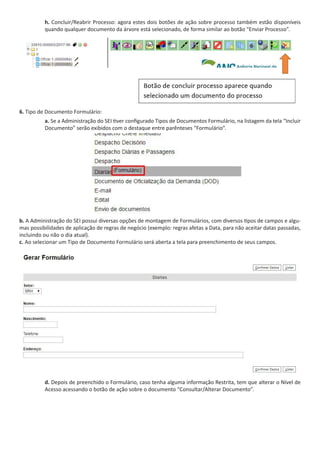 h. Concluir/Reabrir Processo: agora estes dois botões de ação sobre processo também estão disponíveis
quando qualquer documento da árvore está selecionado, de forma similar ao botão “Enviar Processo”.
6. Tipo de Documento Formulário:
a. Se a Administração do SEI tiver configurado Tipos de Documentos Formulário, na listagem da tela “Incluir
Documento” serão exibidos com o destaque entre parênteses “Formulário”.
b. A Administração do SEI possui diversas opções de montagem de Formulários, com diversos tipos de campos e algu-
mas possibilidades de aplicação de regras de negócio (exemplo: regras afetas a Data, para não aceitar datas passadas,
incluindo ou não o dia atual).
c. Ao selecionar um Tipo de Documento Formulário será aberta a tela para preenchimento de seus campos.
d. Depois de preenchido o Formulário, caso tenha alguma informação Restrita, tem que alterar o Nível de
Acesso acessando o botão de ação sobre o documento “Consultar/Alterar Documento”.
 