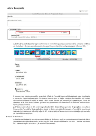 e. Os Usuários poderão editar o preenchimento do Formulário quantas vezes necessário, adicionar em Bloco
de Assinatura e demais operações existentes para Documentos Internos (gerados pelo Editor do SEI).
f. No processo, o sistema mantém uma cópia HTML do Formulário preenchido/assinado para visualização
e operações como qualquer outro Documento Interno, mas os dados também são mantidos em campos
estruturados próprios no banco de dados. Dessa forma, é viável que a instituição faça extrações, utilize fer-
ramentas de BI para análise sobre o que é de fato preenchido nos Formulários ou Módulos relacionados a
formulários específicos.
g.O Webservice nativo do SEI para integrações também disponibiliza operação de geração e consulta de
Documentos Formulário. Na geração deve passar os dados correspondentes para o Formulário, respeitando
suas parametrizações na Administração do SEI, e na consulta o Webservice retorna os dados estruturados
do Formulário preenchido.
7. Blocos de Assinatura:
a. Opções de Navegação: ao entrar em um Bloco de Assinatura e clicar em qualquer documento é aberta
janela de visualização de seu teor e, acima, opções para “Visualizar Árvore do Processo”; “Assinar Documen-
to”; “Selecionar para Assinatura”; e “Próximo Documento”.
 