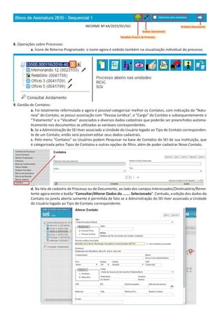 8. Operações sobre Processos:
a. Ícone de Retorno Programado: o ícone agora é exibido também na visualização individual do processo.
9. Gestão de Contatos:
a. Foi totalmente reformulada e agora é possível categorizar melhor os Contatos, com indicação da “Natu-
reza” do Contato, se possui associação com “Pessoa Jurídica”, o “Cargo” do Contato e subsequentemente o
“Tratamento” e o “Vocativo” associados e diversos dados cadastrais que poderão ser preenchidos automa-
ticamente nos documentos se utilizadas as variáveis correspondentes.
b. Se a Administração do SEI tiver associado a Unidade do Usuário logado ao Tipo de Contato corresponden-
te de um Contato, então será possível editar seus dados cadastrais.
c. Pelo menu “Contatos” os Usuários podem Pesquisar na base de Contatos do SEI de sua instituição, que
é categorizada pelos Tipos de Contatos e outras opções de filtro, além de poder cadastrar Novo Contato.
d. Na tela de cadastro de Processo ou de Documento, ao lado dos campos Interessados/Destinatário/Reme-
tente agora existe o botão “Consultar/Alterar Dados do ....... Selecionado”. Contudo, a edição dos dados do
Contato na janela aberta somente é permitida de fato se a Administração do SEI tiver associado a Unidade
do Usuário logado ao Tipo de Contato correspondente.
 