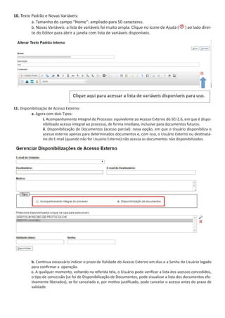 10. Texto Padrão e Novas Variáveis:
a. Tamanho do campo “Nome”: ampliado para 50 caracteres.
b. Novas Variáveis: a lista de variáveis foi muito ampla. Clique no ícone de Ajuda ( ) ao lado direi-
to do Editor para abrir a janela com lista de variáveis disponíveis.
11. Disponibilização de Acesso Externo:
a. Agora com dois Tipos:
i. Acompanhamento Integral do Processo: equivalente ao Acesso Externo do SEI 2.6, em que é dispo-
nibilizado acesso integral ao processo, de forma imediata, inclusive para documentos futuros.
ii. Disponibilização de Documentos (acesso parcial): nova opção, em que o Usuário disponibiliza o
acesso externo apenas para determinados documentos e, com isso, o Usuário Externo ou destinatá-
rio do E-mail (quando não for Usuário Externo) não acessa os documentos não disponibilizados.
b. Continua necessário indicar o prazo de Validade do Acesso Externo em dias e a Senha do Usuário logado
para confirmar a operação.
c. A qualquer momento, voltando na referida tela, o Usuário pode verificar a lista dos acessos concedidos,
o tipo de concessão (se foi de Disponibilização de Documentos, pode visualizar a lista dos documentos efe-
tivamente liberados), se foi cancelado e, por motivo justificado, pode cancelar o acesso antes do prazo de
validade.
 