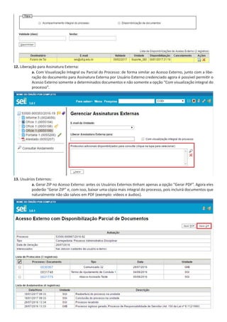 12. Liberação para Assinatura Externa:
a. Com Visualização Integral ou Parcial do Processo: de forma similar ao Acesso Externo, junto com a libe-
ração do documento para Assinatura Externa por Usuário Externo credenciado agora é possível permitir o
Acesso Externo somente a determinados documentos e não somente a opção “Com visualização integral do
processo”.
13. Usuários Externos:
a. Gerar ZIP no Acesso Externo: antes os Usuários Externos tinham apenas a opção “Gerar PDF”. Agora eles
poderão “Gerar ZIP” e, com isso, baixar uma cópia mais integral do processo, pois incluirá documentos que
naturalmente não são salvos em PDF (exemplo: vídeos e áudios).
 