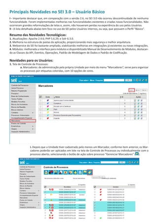 Principais Novidades no SEI 3.0 – Usuário Básico
I - Importante destacar que, em comparação com a versão 2.6, no SEI 3.0 não ocorreu descontinuidade de nenhuma
funcionalidade. Foram implementadas melhorias nas funcionalidades existentes e criadas novas funcionalidades. Não
ocorreram grandes reformulações de telas e, assim, não houveram perdas na experiência do uso pelos Usuários.
II - A lista detalhada abaixo tem foco no uso do SEI pelos Usuários internos, ou seja, que possuem o Perfil “Básico”.
Resumo das Novidades Tecnológicas:
1. Atualizações: Apache 2.4.6; PHP 5.6.29; e Solr 6.3.0.
2. Melhoria na estrutura de pastas da aplicação, proporcionando mais segurança e melhor arquitetura.
3. Webservice do SEI foi bastante ampliado, viabilizando melhorias em integrações já existentes ou novas integrações.
4. Módulos: melhorada a interface para módulos e disponibilizado Manual de Desenvolvimento de Módulos, destacan-
do as Classes da API, Eventos, Operações, Padrão de Modelagem de Dados e Padrão de Codificação.
Novidades para os Usuários:
1. Tela de Controle de Processos:
a. Marcadores: de administração pela própria Unidade por meio do menu “Marcadores”, serve para organizar
os processos por etiquetas coloridas, com 10 opções de cores.
i. Depois que a Unidade tiver cadastrado pelo menos um Marcador, conforme item anterior, os Mar-
cadores poderão ser aplicados em lote na tela de Controle de Processos ou individualmente com o
processo aberto, selecionando o botão de ação sobre processo “Gerenciar Marcadores” ( ).
 