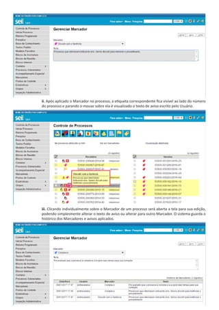 ii. Após aplicado o Marcador no processo, a etiqueta correspondente fica visível ao lado do número
do processo e parando o mouse sobre ela é visualizado o texto de aviso escrito pelo Usuário.
iii. Clicando individualmente sobre o Marcador de um processo será aberta a tela para sua edição,
podendo simplesmente alterar o texto de aviso ou alterar para outro Marcador. O sistema guarda o
histórico dos Marcadores e avisos aplicados.
 