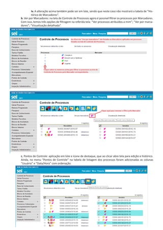 iv. A alteração acima também pode ser em lote, sendo que neste caso não mostrará a tabela de “His-
tórico de Marcadores”.
b. Ver por Marcadores: na tela de Controle de Processos agora é possível filtrar os processos por Marcadores.
Com isso, temos três opções de filtragem na referida tela: “Ver processos atribuídos a mim”; “Ver por marca-
dores”; “Visualização detalhada”.
c. Pontos de Controle: aplicação em lote e ícone de destaque, que ao clicar abre tela para edição e histórico.
Ainda, no menu “Pontos de Controle” na tabela de listagem dos processos foram adicionadas as colunas
“Usuário” e “Data/Hora” com ordenação.
 