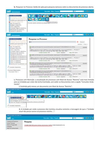 b. Pesquisar no Processo: botão de ação para pesquisa exclusiva sobre os documentos do processo aberto.
c. Processos com Restrição: a visualização de processos com Nível de Acesso “Restrito” está mais limitada
para as Unidades por onde não tenha tramitado, sem exibir os Documentos nem a opção “Consultar Anda-
mento”.
i. Existindo pelo menos um documento com Nível de Acesso “Restrito”:
ii. A Unidade por onde o processo não tramitou visualiza somente a mensagem de que a “Unidade
atual não possui acesso ao processo restrito ...”:
 