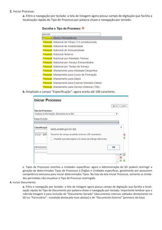2. Iniciar Processo:
a. Filtro e navegação por teclado: a tela de listagem agora possui campo de digitação que facilita a
localização rápida do Tipo de Processo por palavra-chave e navegação por teclado.
b. Ampliado o campo “Especificação”: agora aceita até 100 caracteres.
c. Tipos de Processos restritos a Unidades específicas: agora a Administração do SEI poderá restringir a
geração de determinados Tipos de Processos a Órgãos e Unidades específicas, geralmente por possuírem
competência exclusiva para iniciar determinados Tipos. Na lista da tela Iniciar Processo, somente as Unida-
des permitidas irão visualizar o Tipo de Processo restringido.
4. Incluir Documento:
a. Filtro e navegação por teclado: a tela de listagem agora possui campo de digitação que facilita a locali-
zação rápida do Tipo de Documento por palavra-chave e navegação por teclado. Importante lembrar que a
referida listagem é para inclusão de “Documento Gerado” (documentos internos editados diretamente no
SEI ou “Formulário” - novidade destacada mais abaixo) e de “Documento Externo” (primeiro da lista).
 
