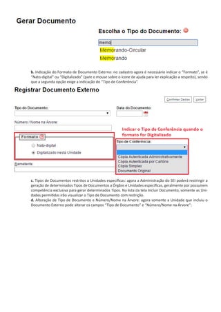 b. Indicação do Formato de Documento Externo: no cadastro agora é necessário indicar o “Formato”, se é
“Nato-digital” ou “Digitalizado” (pare o mouse sobre o ícone de ajuda para ler explicação a respeito), sendo
que a segunda opção exige a indicação do “Tipo de Conferência”.
c. Tipos de Documentos restritos a Unidades específicas: agora a Administração do SEI poderá restringir a
geração de determinados Tipos de Documentos a Órgãos e Unidades específicas, geralmente por possuírem
competência exclusiva para gerar determinados Tipos. Na lista da tela Incluir Documento, somente as Uni-
dades permitidas irão visualizar o Tipo de Documento com restrição.
d. Alteração de Tipo de Documento e Número/Nome na Árvore: agora somente a Unidade que incluiu o
Documento Externo pode alterar os campos “Tipo de Documento” e “Número/Nome na Árvore”:
 
