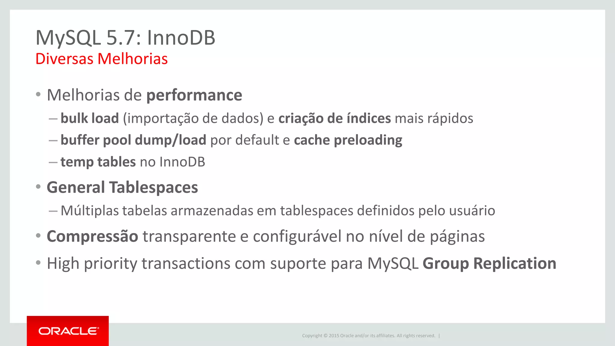 Copyright © 2015 Oracle and/or its affiliates. All rights reserved. |
MySQL 5.7: InnoDB
• Melhorias de performance
– bulk load (importação de dados) e criação de índices mais rápidos
– buffer pool dump/load por default e cache preloading
– temp tables no InnoDB
• General Tablespaces
– Múltiplas tabelas armazenadas em tablespaces definidos pelo usuário
• Compressão transparente e configurável no nível de páginas
• High priority transactions com suporte para MySQL Group Replication
Diversas Melhorias
 