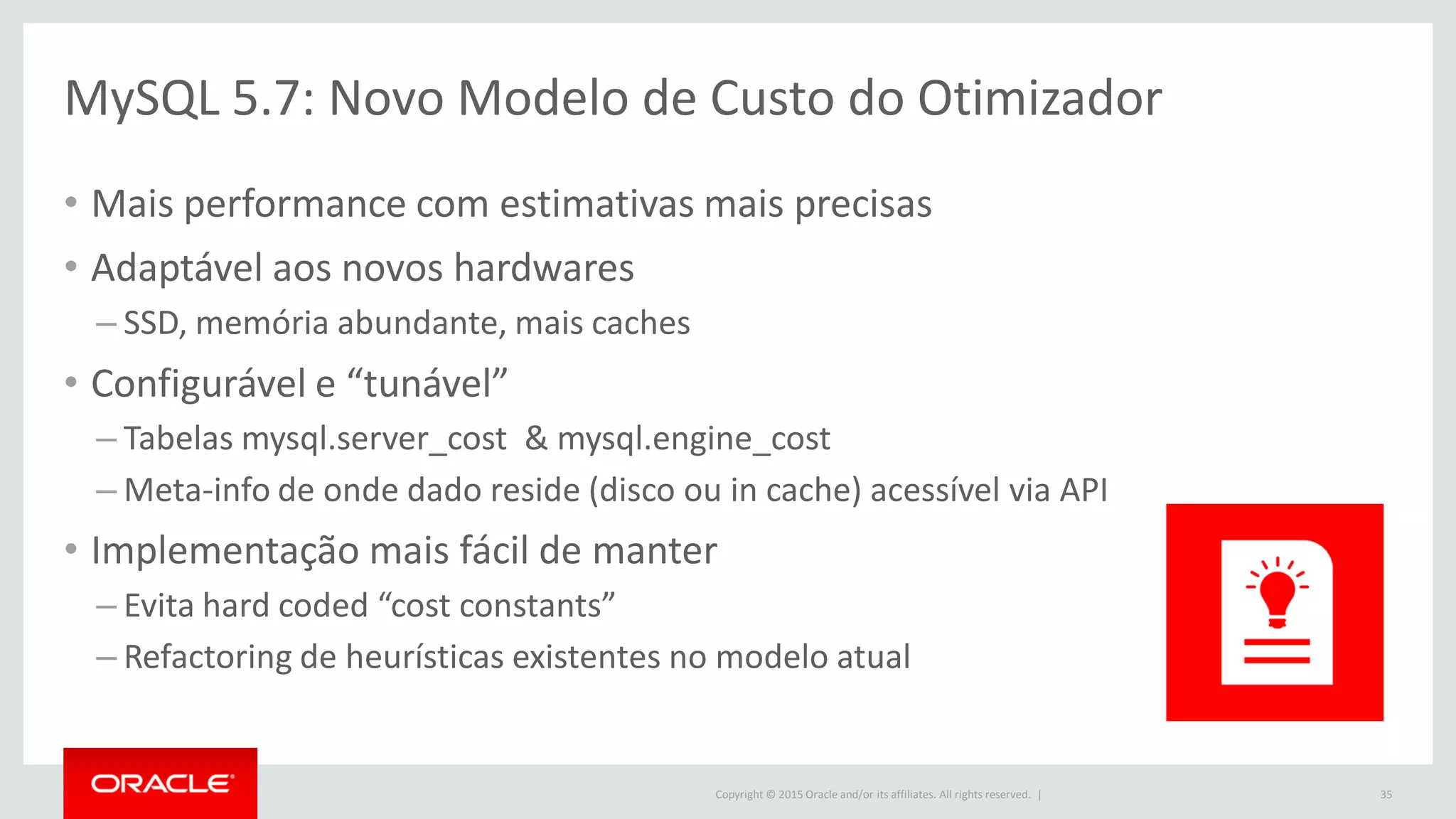 Copyright © 2015 Oracle and/or its affiliates. All rights reserved. |
MySQL 5.7: Novo Modelo de Custo do Otimizador
• Mais performance com estimativas mais precisas
• Adaptável aos novos hardwares
– SSD, memória abundante, mais caches
• Configurável e “tunável”
– Tabelas mysql.server_cost & mysql.engine_cost
– Meta-info de onde dado reside (disco ou in cache) acessível via API
• Implementação mais fácil de manter
– Evita hard coded “cost constants”
– Refactoring de heurísticas existentes no modelo atual
35
 