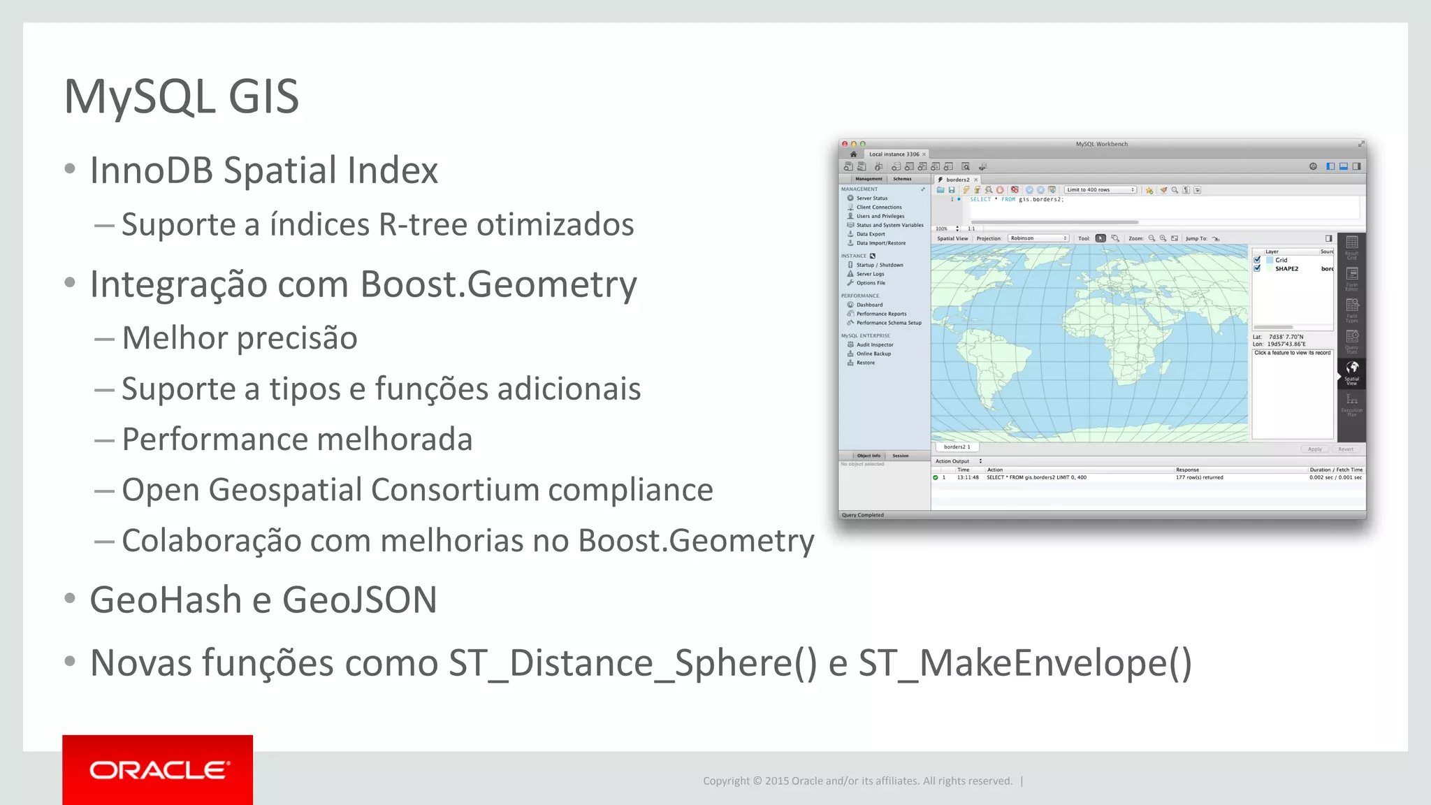Copyright © 2015 Oracle and/or its affiliates. All rights reserved. |
MySQL GIS
• InnoDB Spatial Index
– Suporte a índices R-tree otimizados
• Integração com Boost.Geometry
– Melhor precisão
– Suporte a tipos e funções adicionais
– Performance melhorada
– Open Geospatial Consortium compliance
– Colaboração com melhorias no Boost.Geometry
• GeoHash e GeoJSON
• Novas funções como ST_Distance_Sphere() e ST_MakeEnvelope()
 