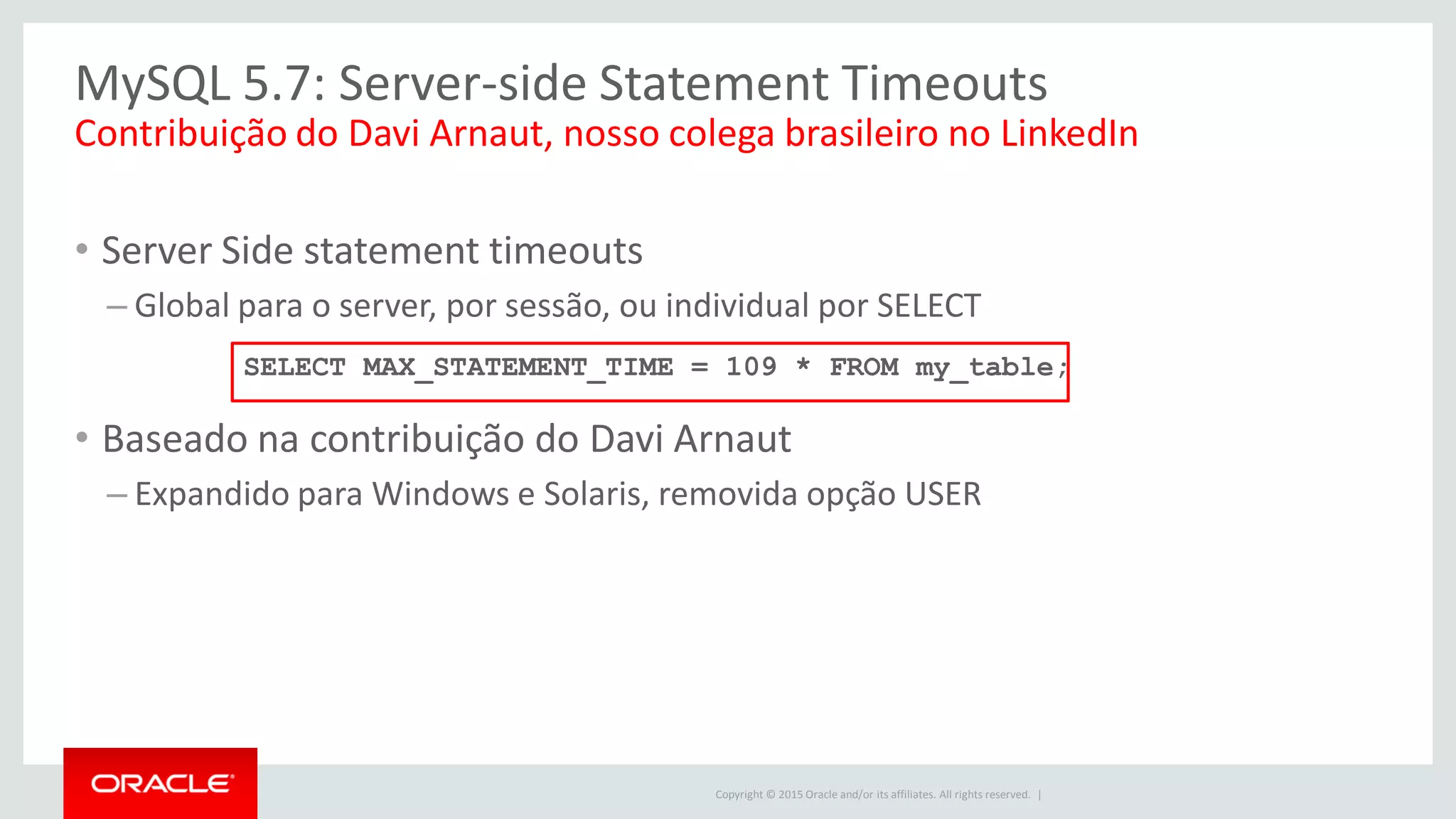 Copyright © 2015 Oracle and/or its affiliates. All rights reserved. |
MySQL 5.7: Server-side Statement Timeouts
• Server Side statement timeouts
– Global para o server, por sessão, ou individual por SELECT
• Baseado na contribuição do Davi Arnaut
– Expandido para Windows e Solaris, removida opção USER
Contribuição do Davi Arnaut, nosso colega brasileiro no LinkedIn
SELECT MAX_STATEMENT_TIME = 109 * FROM my_table;
 