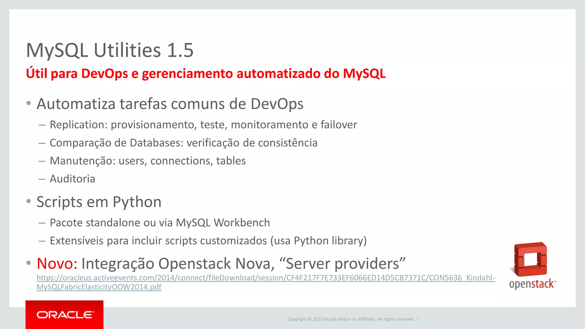 Copyright © 2015 Oracle and/or its affiliates. All rights reserved. |
MySQL Utilities 1.5
• Automatiza tarefas comuns de DevOps
– Replication: provisionamento, teste, monitoramento e failover
– Comparação de Databases: verificação de consistência
– Manutenção: users, connections, tables
– Auditoria
• Scripts em Python
– Pacote standalone ou via MySQL Workbench
– Extensíveis para incluir scripts customizados (usa Python library)
• Novo: Integração Openstack Nova, “Server providers”
https://oracleus.activeevents.com/2014/connect/fileDownload/session/CF4F217F7E733EF6066ED14D5CB7371C/CON5636_Kindahl-
MySQLFabricElasticityOOW2014.pdf
Útil para DevOps e gerenciamento automatizado do MySQL
 