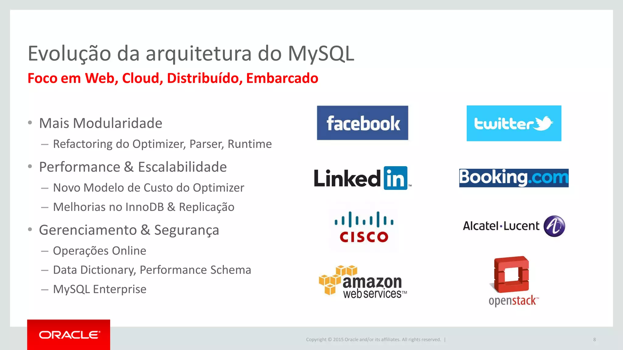 Copyright © 2015 Oracle and/or its affiliates. All rights reserved. |
Evolução da arquitetura do MySQL
• Mais Modularidade
– Refactoring do Optimizer, Parser, Runtime
• Performance & Escalabilidade
– Novo Modelo de Custo do Optimizer
– Melhorias no InnoDB & Replicação
• Gerenciamento & Segurança
– Operações Online
– Data Dictionary, Performance Schema
– MySQL Enterprise
8
Foco em Web, Cloud, Distribuído, Embarcado
 