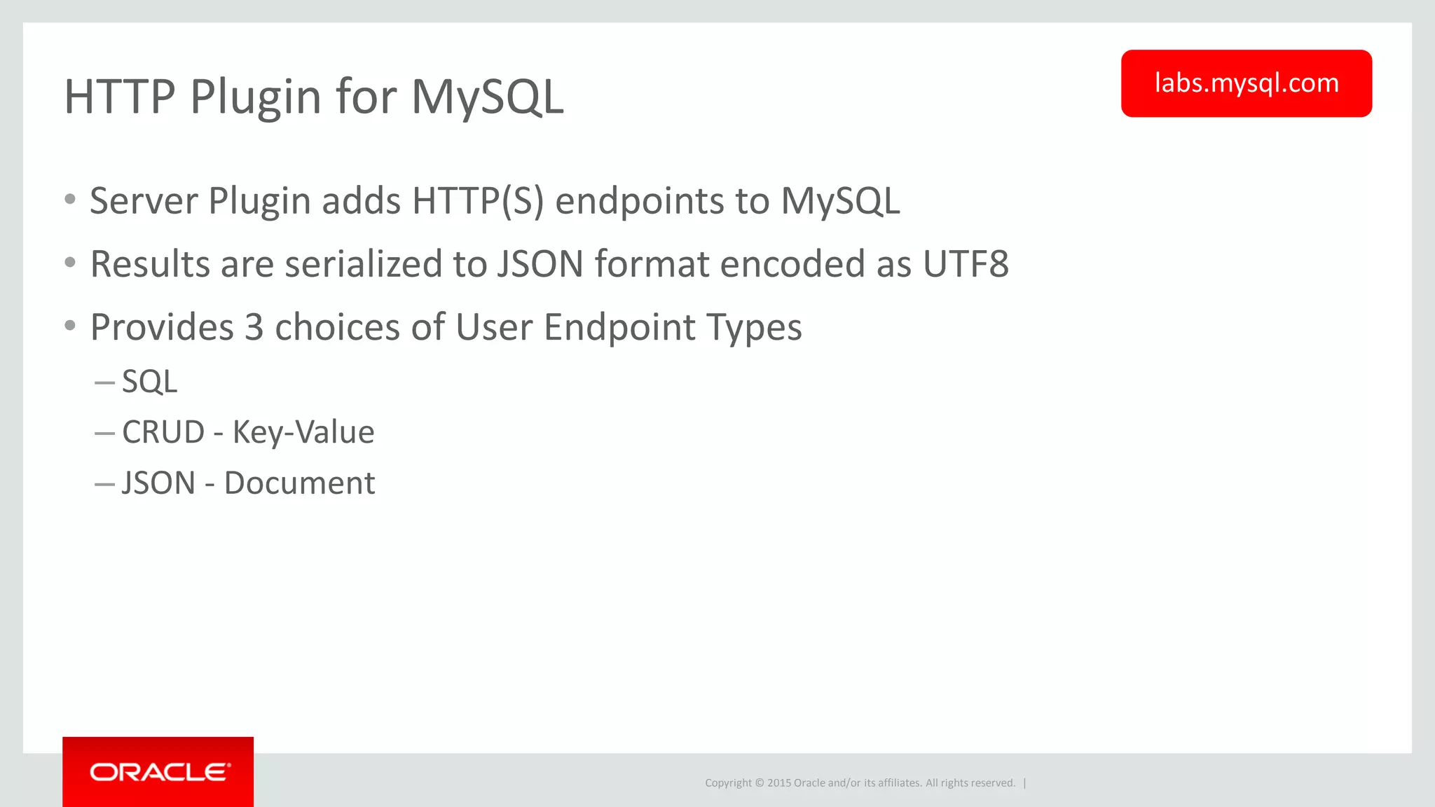 Copyright © 2015 Oracle and/or its affiliates. All rights reserved. |
HTTP Plugin for MySQL
• Server Plugin adds HTTP(S) endpoints to MySQL
• Results are serialized to JSON format encoded as UTF8
• Provides 3 choices of User Endpoint Types
– SQL
– CRUD - Key-Value
– JSON - Document
labs.mysql.com
 