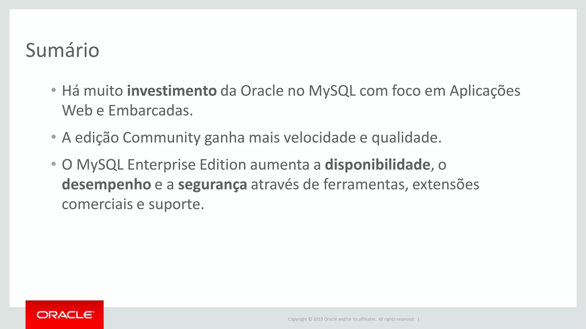 Copyright © 2015 Oracle and/or its affiliates. All rights reserved. |
Sumário
• Há muito investimento da Oracle no MySQL com foco em Aplicações
Web e Embarcadas.
• A edição Community ganha mais velocidade e qualidade.
• O MySQL Enterprise Edition aumenta a disponibilidade, o
desempenho e a segurança através de ferramentas, extensões
comerciais e suporte.
 