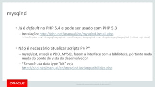 Copyright © 2014 Oracle and/or its affiliates. All rights reserved. | 
mysqlnd 
•Já é default no PHP 5.4 e pode ser usado com PHP 5.3 
–Instalação: http://php.net/manual/en/mysqlnd.install.php ./configure --with-mysql=mysqlnd --with-mysqli=mysqlnd --with-pdo-mysql=mysqlnd [other options] 
•Não é necessário atualizar scripts PHP* 
–mysql/ext, mysqli e PDO_MYSQL fazem a interface com a biblioteca, portanto nada muda do ponto de vista do desenvolvedor 
–*Se você usa data type “bit” veja http://php.net/manual/en/mysqlnd.incompatibilities.php  