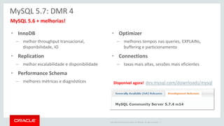 Copyright © 2014 Oracle and/or its affiliates. All rights reserved. | 
•MySQL 5.6 + melhorias! 
MySQL 5.7: DMR 4 
•InnoDB 
–melhor throughput transacional, disponibilidade, IO 
•Replication 
–melhor escalabilidade e disponibilidade 
•Performance Schema 
–melhores métricas e diagnósticos 
•Optimizer 
–melhores tempos nas queries, EXPLAINs, buffering e particionamento 
•Connections 
–taxas mais altas, sessões mais eficientes 
Disponível agora! dev.mysql.com/downloads/mysql  