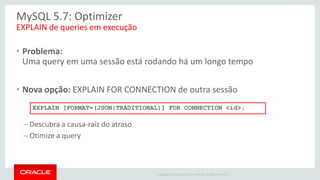 Copyright © 2014 Oracle and/or its affiliates. All rights reserved. | 
MySQL 5.7: Optimizer 
•Problema: Uma query em uma sessão está rodando há um longo tempo 
•Nova opção: EXPLAIN FOR CONNECTION de outra sessão 
–Descubra a causa-raíz do atraso 
–Otimize a query 
EXPLAIN de queries em execução 
EXPLAIN [FORMAT=(JSON|TRADITIONAL)] FOR CONNECTION <id>;  