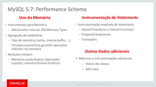 Copyright © 2014 Oracle and/or its affiliates. All rights reserved. | 
MySQL 5.7: Performance Schema 
•Instrumentação ampliada de statements 
–Stored Procedures e Stored Functions 
–Prepared Statements 
–Transações 
Instrumentação de Statements 
•Instrumentos para Memória 
–Adicionados mais de 200 Memory Types 
•Agregação de estatísticas 
–Tipo de memória (cache, interna buffer, …) 
–Thread/usuário/host gerando operações indiretas na memória 
•Atributos incluem 
–Memória usada (bytes), Operações (counts), máximo/mínimo histórico 
Uso da Memória 
Métricas e instrumentações adicionais 
–Status dos Slaves 
–MDL lock 
Outros Dados adicionais 
 