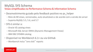 Copyright © 2014 Oracle and/or its affiliates. All rights reserved. | 
•Desenvolvimento guiado pelo feedback positivo no ps_helper 
–Mais de 80 views, versionadas, auto-atualizáveis e de acordo com a versão do server 
–Suporta MySQL 5.5, 5.6, and 5.7 
•SYS é similar a: 
–Oracle V$ catalog views 
–Microsoft SQL Server DMVs (Dynamic Management Views) 
–IBM DB2 SYSIBM catalog 
•Disponível no Workbench 6.1+ ou via GitHub 
–Workbench inclui “one click” reports 
MySQL SYS Schema 
Views simplificadas na Performance Schema & Information Schema 
 
