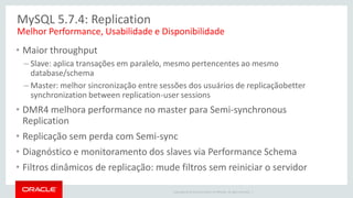 Copyright © 2014 Oracle and/or its affiliates. All rights reserved. | 
MySQL 5.7.4: Replication 
•Maior throughput 
–Slave: aplica transações em paralelo, mesmo pertencentes ao mesmo database/schema 
–Master: melhor sincronização entre sessões dos usuários de replicaçãobetter synchronization between replication-user sessions 
•DMR4 melhora performance no master para Semi-synchronous Replication 
•Replicação sem perda com Semi-sync 
•Diagnóstico e monitoramento dos slaves via Performance Schema 
•Filtros dinâmicos de replicação: mude filtros sem reiniciar o servidor 
Melhor Performance, Usabilidade e Disponibilidade 
 