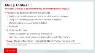 Copyright © 2014 Oracle and/or its affiliates. All rights reserved. | 
MySQL Utilities 1.5 
•Automatiza tarefas comuns de DevOps 
–Replication: provisionamento, teste, monitoramento e failover 
–Comparação de Databases: verificação de consistência 
–Manutenção: users, connections, tables 
–Auditoria 
•Scripts em Python 
–Pacote standalone ou via MySQL Workbench 
–Extensíveis para incluir scripts customizados (usa Python library) 
•Novo: Cloud integration: Openstack Nova, “Server providers” https://oracleus.activeevents.com/2014/connect/fileDownload/session/CF4F217F7E733EF6066ED14D5CB7371C/CON5636_Kindahl- MySQLFabricElasticityOOW2014.pdf 
Útil para DevOps e gerenciamento automatizado do MySQL  
