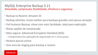 Copyright © 2014 Oracle and/or its affiliates. All rights reserved. | 
MySQL Enterprise Backup 3.11 
•Backup na Nuvem: Amazon S3 
•Backup otimista: muito melhor para backups grandes com pouca variação 
•Full Instance Backup: clone com mais facilidade, ideal para replicação 
•Novas opções de compressão 
•Mais seguro: Advanced Encryption Standard (AES) 
–Compressão e/ou aplicação de seguranção em 1 único passo 
•Restore parcial online 
•Sem área de staging para backup e restore 
Velocidade, compressão, flexibilidade, eficiência e segurança  