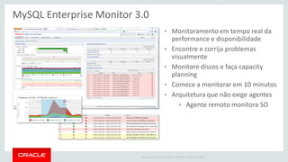Copyright © 2014 Oracle and/or its affiliates. All rights reserved. | 
MySQL Enterprise Monitor 3.0 
•Monitoramento em tempo real da performance e disponibilidade 
•Encontre e corrija problemas visualmente 
•Monitore discos e faça capacity planning 
•Comece a monitorar em 10 minutos 
•Arquitetura que não exige agentes 
•Agente remoto monitora SO  
