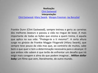 Realização:ClintEastwoodInterpretação:ClintEastwood, HilarySwank,  MorganFreeman, JayBaruchelFrankieDunn (ClintEastwood), sempre treinou e geriu as carreiras dos melhores boxeurs e passou a vida no ringue de boxe. A mais importante de todas as lições que ensina a quem treina, é aquela que aplica na sua vida: “Protege-te a ti mesmo!". A certa altura surge no ginásio de FrankieMaggieFitzgerald (HilarySwank), que sempre teve pouco da vida mas que, ao contrário de muitos, sabe bem o que quer e tem a determinação necessária para o alcançar. O que ambos não sabem é que terão de enfrentar um desafio que irá exigir mais coragem e alma do que podem imaginar... Milliondollarbaby: um filme que vem, literalmente, de outro mundo.
