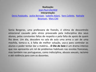 Realização:Jean-PaulLilienfeldInterpretação:DenisPodalydès,  JackieBerroyer,  IsabelleAdjani,  YannCollette,  NathalieBesançon,  MarcCittiSoniaBergerac, uma professora de francês, é vítima de descontrolo emocional causado pelo stress provocado pela indisciplina dos seus alunos, pelas constantes faltas de respeito e pela falta de apoio de quem lho deve. Um dia, descobre na sala de aula uma arma a sair de uma mochila, toma-a e, à falta de melhor solução, usa-a para controlar os alunos e poder tentar dar a matéria... O Dia da Saia é um drama intenso que nos apresenta um rol de problemas habituais nas escolas francesas, mas também nas portuguesas, como indisciplina, abusos sexuais, racismo e até violência para com os docentes.