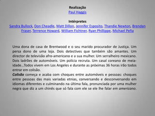 RealizaçãoPaul HaggisIntérpretesSandra Bullock, DonCheadle, MattDillon, Jennifer Esposito, Thandie Newton, BrendanFraser, TerrenceHoward, William Fichtner, RyanPhillippe, Michael PeñaUma dona de casa de Brentwood e o seu marido procurador de Justiça. Um persa dono de uma loja. Dois detectives que também são amantes. Um director de televisão afro-americano e a sua mulher. Um serralheiro mexicano. Dois ladrões de automóveis. Um polícia recruta. Um casal coreano de meia-idade...Todos vivem em LosAngeles e durante as próximas 36 horas irão todos entrar em colisão. Colisão começa e acaba com choques entre automóveis e pessoas: choques entre pessoas das mais variadas etnias, conversando e desconversando em idiomas diferentes e culminando na última fala, pronunciada por uma mulher negra que diz a um chinês que só fala com ele se ele lhe falar em americano. 