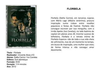 FLORBELA


                                     Florbela (Dalila Carmo), em terceiras núpcias
                                     com Mário Lage (Albano Jerónimo), procura
                                     inspiração numa Lisboa entre revoltas
                                     populares e festas de Foxtrot. Florbela não
                                     consegue escrever por isso mergulha, com o
                                     irmão Apeles (Ivo Canelas), no lado boémio da
                                     capital em plenos anos 20. Enorme sucesso de
                                     bilheteira, Florbela é o retrato íntimo de
                                     Florbela Espanca: não de toda a sua vida cheia
                                     de sofrimento, mas de um momento no tempo,
                                     em busca de inspiração, uma mulher que viveu
                                     de forma intensa e não consegui amar
                                     docemente.
Título : Florbela
Realizador: Vincente Alves d‘O
Atores: Dalila Carmo / Ivo Canelas
Editora: Dvd alambique
Formato: DVD
Duração: 114 minutos
Ano: 2012
 