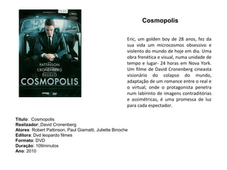 Cosmopolis

                                                        Eric, um golden boy de 28 anos, fez da
                                                        sua vida um microcosmos obsessivo e
                                                        violento do mundo de hoje em dia. Uma
                                                        obra frenética e visual, numa unidade de
                                                        tempo e lugar- 24 horas em Nova York.
                                                        Um filme de David Cronenberg cineasta
                                                        visionário do colapso do mundo,
                                                        adaptação de um romance entre o real e
                                                        o virtual, onde o protagonista penetra
                                                        num labirinto de imagens contraditórias
                                                        e assimétricas, é uma promessa de luz
                                                        para cada espectador.

Título: Cosmopolis
Realizador: David Cronenberg
Atores: Robert Pattinson, Paul Giamatti, Juliette Binoche
Editora: Dvd leopardo filmes
Formato: DVD
Duração: 109minutos
Ano: 2010
 