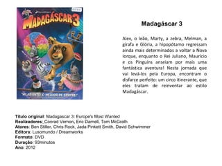 Madagáscar 3

                                                     Alex, o leão, Marty, a zebra, Melman, a
                                                     girafa e Glória, a hipopótamo regressam
                                                     ainda mais determinados a voltar a Nova
                                                     Iorque, enquanto o Rei Juliano, Maurício
                                                     e os Pinguins anseiam por mais uma
                                                     fantástica aventura! Nesta jornada que
                                                     vai levá-los pela Europa, encontram o
                                                     disfarce perfeito: um circo itinerante, que
                                                     eles tratam de reinventar ao estilo
                                                     Madagáscar.




Título original: Madagascar 3: Europe's Most Wanted
Realizadores: Conrad Vernon, Eric Darnell, Tom McGrath
Atores: Ben Stiller, Chris Rock, Jada Pinkett Smith, David Schwimmer
Editora: Lusomundo / Dreamworks
Formato: DVD
Duração: 93minutos
Ano: 2012
 