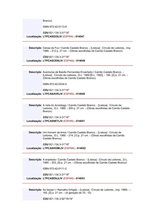 Branco)
ISBN 972-42-0113-9
CDU 821.134.3-31"18"
Localização LTPCASDOILIV (ESPAN) - 014047
Descrição Cenas da Foz / Camilo Castelo Branco. - [Lisboa] : Círculo de Leitores,, imp.
1989. - 212 p. 21 cm. - (Obras escolhidas de Camilo Castelo Branco)
CDU 821.134.3-31"18"
Localização LTPCASCENLIV (ESPAN) - 014048
Descrição Aventuras de Basílio Fernandes Enxertado / Camilo Castelo Branco. -
[Lisboa] : Círculo de Leitores,, D.L. 1989 [D.L. 1992]. - 169, [2] p. 21 cm. -
(Obras escolhidas de Camilo Castelo Branco)
ISBN 972-42-0034-5
CDU 821.134.3-31"18"
Localização LTPCASAVELIV (ESPAN) - 014049
Descrição A neta do Arcediago / Camilo Castelo Branco. - [Lisboa] : Círculo de
Leitores,, D.L. 1989. - 200 p. 21 cm. - (Obras escolhidas de Camilo Castelo
Branco)
CDU 821.134.3-31"18"
Localização LTPCASNETLIV (ESPAN) - 014051
Descrição Um homem de brios / Camilo Castelo Branco. - [Lisboa] : Círculo de
Leitores,, D.L. 1989. - 214, [1] p. 21 cm. - (Obras escolhidas de Camilo
Castelo Branco)
CDU 821.134.3-31"18"
Localização LTPCASHOMLIV (ESPAN) - 014052
Descrição A enjeitada / Camilo Castelo Branco. - [Lisboa] : Círculo de Leitores,, D.L.
1990. - 203, [2] p. 21 cm. - (Obras escolhidas de Camilo Castelo Branco)
ISBN 972-42-0111-2
CDU 821.134.3-31"18"
Localização LTPCASENJLIV (ESPAN) - 014053
Descrição As farpas I / Ramalho Ortigäo. - [Lisboa] : Círculo de Leitores,, imp. 1988-. - :
182, [2] p. 21 cm. - (A geração de 70 ; 10)
CDU 821.134.3-92"18/19"
 
