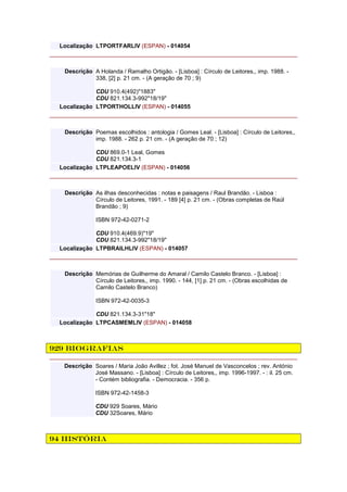 Localização LTPORTFARLIV (ESPAN) - 014054
Descrição A Holanda / Ramalho Ortigão. - [Lisboa] : Círculo de Leitores,, imp. 1988. -
338, [2] p. 21 cm. - (A geração de 70 ; 9)
CDU 910.4(492)"1883"
CDU 821.134.3-992"18/19"
Localização LTPORTHOLLIV (ESPAN) - 014055
Descrição Poemas escolhidos : antologia / Gomes Leal. - [Lisboa] : Círculo de Leitores,,
imp. 1988. - 262 p. 21 cm. - (A geração de 70 ; 12)
CDU 869.0-1 Leal, Gomes
CDU 821.134.3-1
Localização LTPLEAPOELIV (ESPAN) - 014056
Descrição As ilhas desconhecidas : notas e paisagens / Raul Brandão. - Lisboa :
Círculo de Leitores, 1991. - 189 [4] p. 21 cm. - (Obras completas de Raúl
Brandão ; 9)
ISBN 972-42-0271-2
CDU 910.4(469.9)"19"
CDU 821.134.3-992"18/19"
Localização LTPBRAILHLIV (ESPAN) - 014057
Descrição Memórias de Guilherme do Amaral / Camilo Castelo Branco. - [Lisboa] :
Círculo de Leitores,, imp. 1990. - 144, [1] p. 21 cm. - (Obras escolhidas de
Camilo Castelo Branco)
ISBN 972-42-0035-3
CDU 821.134.3-31"18"
Localização LTPCASMEMLIV (ESPAN) - 014058
929 Biografias
Descrição Soares / Maria João Avillez ; fot. José Manuel de Vasconcelos ; rev. António
José Massano. - [Lisboa] : Círculo de Leitores,, imp. 1996-1997. - : il. 25 cm.
- Contém bibliografia. - Democracia. - 356 p.
ISBN 972-42-1458-3
CDU 929 Soares, Mário
CDU 32Soares, Mário
94 História
 