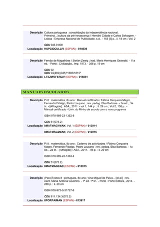 Descrição Cultura portuguesa : consolidação da independência nacional .
Primeiro(...)cultura da pré-renascença / Hernâni Cidade e Carlos Selvagem. -
Lisboa : Empresa Nacional de Publicidade, s.d.. - 155 [5] p., il. 18 cm ; Vol. 2
CDU 946.9:008
Localização HSPCIDCULLIV (ESPAN) - 014039
Descrição Fernão de Magalhães / Stefan Zweig ; trad. Maria Henriques Osswald. - 11a
ed. - Porto : Civilização,, imp. 1973. - 356 p. 19 cm
CDU 92
CDU 94(469)(045)"1806/1815"
Localização LTEZWEFERLIV (ESPAN) - 014041
Manuais escolares
Descrição Pi 8 : matemática, 8o ano : Manual certificado / Fátima Cerqueira Magro,
Fernando Fidalgo, Pedro Louçano ; rev. pedag. Elsa Barbosa. - 1a ed.,, 3a
tir. - [Alfragide] : ASA,, 2011. - vol 1, 144 p. : il. 29 cm ; Vol 2, 136 p.. -
Manual certificado - Univ. do Minho de acordo com o novo programa
ISBN 978-989-23-1352-8
CDU 51(075.2)
Localização 8MATMAG1MAN, Vol. 1 (ESPAN) - 013914
8MATMAG2MAN, Vol. 2 (ESPAN) - 013916
Descrição Pi 8 : matemática, 8o ano : Caderno de actividades / Fátima Cerqueira
Magro, Fernando Fidalgo, Pedro Louçano ; rev. pedag. Elsa Barbosa. - 1a
ed.,, 2a tir. - [Alfragide] : ASA,, 2011. - 96 p. : il. 29 cm
ISBN 978-989-23-1363-4
CDU 51(075.2)
Localização 8MATMAGCAD (ESPAN) - 013915
Descrição (Para)Textos 8 : portugues, 8o ano / Ana Miguel de Paiva... [et al.] ; rev.
cient. Maria Antónia Coutinho. - 1ª ed. 1ª tir.. - Porto : Porto Editora,, 2014. -
288 p. : il. 29 cm
ISBN 978-972-0-31727-8
CDU 811.134.3(075.2)
Localização 8PORPAIMAN (ESPAN) - 013917
 