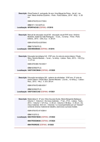 Descrição (Para)Textos 8 : português, 8o ano / Ana Miguel de Paiva... [et al.] ; rev.
cient. Maria Antónia Coutinho. - Porto : Porto Editora,, 2014. - 96 p. : il. 29
cm
ISBN 978-972-0-31728-5
CDU 811.134.3(075.2)
Localização 8PORPAICAD (ESPAN) - 013918
Descrição Manual de educação visual 5/6 : educação visual 5º/6º anos / António
Modesto, Isabel do Vale Rodrigues. - 1a ed.,, 1a reimp. - Porto : Porto
Editora,, 2013. - 239, [1] p. : il. 28 cm
ISBN 978-972-0-20709-8
CDU 73/76(075.2)
Localização 5/6EVMODMAN (ESPAN) - 013919
Descrição Educação tecnológica 5-6 : 5º/6º ano, 2o ciclo do ensino básico / Paula
Sêco, Sandra Macedo. - 1a ed.,, 1a reimp. - Lisboa : Raíz,, 2013. - 143 [1] p.
: il. 27 cm
ISBN 978-989-744-000-7
CDU 62/69(075.2)
Localização 5/6ETCSECMAN (ESPAN) - 013920
Descrição Educação tecnológica 5/6 : caderno de atividades : 5º/6º ano, 2º ciclo do
ensino básico / Paula Sêco, Sandra Macedo. - [1a ed.,, 1a reimp.]. - Lisboa :
Raíz,, 2013. - 48 p. : il. 20 x 28 cm
ISBN 978-972-680-935-7
CDU 62/69(075.2)
Localização 5/6ETCSECCAD (ESPAN) - 013921
Descrição Matemática 6 : 6º ano / Elza Gouveia Durão, Maria Margarida Baldaque :
Volume 1 : Volume 2 : Os meus materiais. - 1ª ed.,, 4ª tir. - Lisboa : Texto,,
2013. - Volume 1: 127 [1] p. : il. 28 cm ; Volume 2: 96 [6] p. : il. 28 cm ; Os
meus materiais: 30,5 cm. - Volumes 1 e 2 acompanhados por um "dossier"
contendo diverso material de trabalho, exercícios e provas-modelo.
ISBN 978-972-47-4384-4
CDU 51(075.2)
Localização 6MATROD1MAN (ESPAN) - 013922
6MATROD2MAN (ESPAN) - 013924
6MATROREXE (ESPAN) - 013925
 