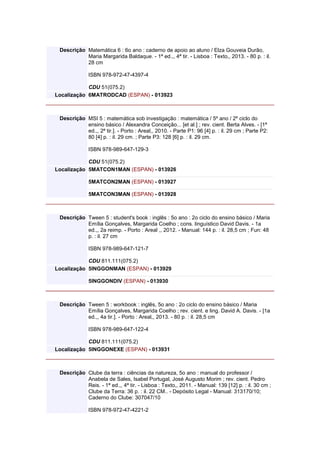 Descrição Matemática 6 : 6o ano : caderno de apoio ao aluno / Elza Gouveia Durão,
Maria Margarida Baldaque. - 1ª ed.,, 4ª tir. - Lisboa : Texto,, 2013. - 80 p. : il.
28 cm
ISBN 978-972-47-4397-4
CDU 51(075.2)
Localização 6MATRODCAD (ESPAN) - 013923
Descrição MSI 5 : matemática sob investigação : matemática / 5º ano / 2º ciclo do
ensino básico / Alexandra Conceição... [et al.] ; rev. cient. Berta Alves. - [1ª
ed.,, 2ª tir.]. - Porto : Areal,, 2010. - Parte P1: 96 [4] p. : il. 29 cm ; Parte P2:
80 [4] p. : il. 29 cm. ; Parte P3: 128 [6] p. : il. 29 cm.
ISBN 978-989-647-129-3
CDU 51(075.2)
Localização 5MATCON1MAN (ESPAN) - 013926
5MATCON2MAN (ESPAN) - 013927
5MATCON3MAN (ESPAN) - 013928
Descrição Tween 5 : student's book : inglês : 5o ano : 2o ciclo do ensino básico / Maria
Emília Gonçalves, Margarida Coelho ; cons. linguístico David Davis. - 1a
ed.,, 2a reimp. - Porto : Areal ,, 2012. - Manual: 144 p. : il. 28,5 cm ; Fun: 48
p. : il. 27 cm
ISBN 978-989-647-121-7
CDU 811.111(075.2)
Localização 5INGGONMAN (ESPAN) - 013929
5INGGONDIV (ESPAN) - 013930
Descrição Tween 5 : workbook : inglês, 5o ano : 2o ciclo do ensino básico / Maria
Emília Gonçalves, Margarida Coelho ; rev. cient. e ling. David A. Davis. - [1a
ed.,, 4a tir.]. - Porto : Areal,, 2013. - 80 p. : il. 28,5 cm
ISBN 978-989-647-122-4
CDU 811.111(075.2)
Localização 5INGGONEXE (ESPAN) - 013931
Descrição Clube da terra : ciências da natureza, 5o ano : manual do professor /
Anabela de Sales, Isabel Portugal, José Augusto Morim ; rev. cient. Pedro
Reis. - 1ª ed.,, 4ª tir. - Lisboa : Texto,, 2011. - Manual: 139 [12] p. : il. 30 cm ;
Clube da Terra: 36 p. : il. 22 CM.. - Depósito Legal - Manual: 313170/10;
Caderno do Clube: 307047/10
ISBN 978-972-47-4221-2
 