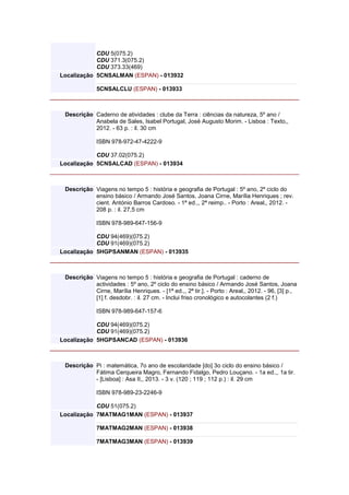 CDU 5(075.2)
CDU 371.3(075.2)
CDU 373.33(469)
Localização 5CNSALMAN (ESPAN) - 013932
5CNSALCLU (ESPAN) - 013933
Descrição Caderno de atividades : clube da Terra : ciências da natureza, 5º ano /
Anabela de Sales, Isabel Portugal, José Augusto Morim. - Lisboa : Texto,,
2012. - 63 p. : il. 30 cm
ISBN 978-972-47-4222-9
CDU 37.02(075.2)
Localização 5CNSALCAD (ESPAN) - 013934
Descrição Viagens no tempo 5 : história e geografia de Portugal : 5º ano, 2º ciclo do
ensino básico / Armando José Santos, Joana Cirne, Marília Henriques ; rev.
cient. António Barros Cardoso. - 1ª ed.,, 2ª reimp.. - Porto : Areal,, 2012. -
208 p. : il. 27,5 cm
ISBN 978-989-647-156-9
CDU 94(469)(075.2)
CDU 91(469)(075.2)
Localização 5HGPSANMAN (ESPAN) - 013935
Descrição Viagens no tempo 5 : história e geografia de Portugal : caderno de
actividades : 5º ano, 2º ciclo do ensino básico / Armando José Santos, Joana
Cirne, Marília Henriques. - [1ª ed.,, 2ª tir.]. - Porto : Areal,, 2012. - 96, [3] p.,
[1] f. desdobr. : il. 27 cm. - Inclui friso cronológico e autocolantes (2 f.)
ISBN 978-989-647-157-6
CDU 94(469)(075.2)
CDU 91(469)(075.2)
Localização 5HGPSANCAD (ESPAN) - 013936
Descrição Pi : matemática, 7o ano de escolaridade [do] 3o ciclo do ensino básico /
Fátima Cerqueira Magro, Fernando Fidalgo, Pedro Louçano. - 1a ed.,, 1a tir.
- [Lisboa] : Asa II,, 2013. - 3 v. (120 ; 119 ; 112 p.) : il. 29 cm
ISBN 978-989-23-2246-9
CDU 51(075.2)
Localização 7MATMAG1MAN (ESPAN) - 013937
7MATMAG2MAN (ESPAN) - 013938
7MATMAG3MAN (ESPAN) - 013939
 