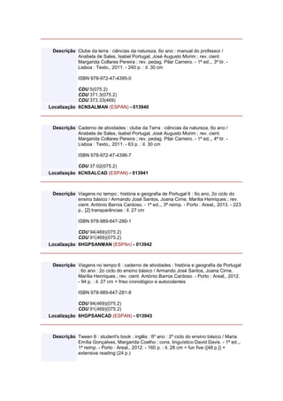Descrição Clube da terra : ciências da natureza, 6o ano : manual do professor /
Anabela de Sales, Isabel Portugal, José Augusto Morim ; rev. cient.
Margarida Collares Pereira ; rev. pedag. Pilar Carreiro. - 1ª ed.,, 3ª tir. -
Lisboa : Texto,, 2011. - 240 p. : il. 30 cm
ISBN 978-972-47-4395-0
CDU 5(075.2)
CDU 371.3(075.2)
CDU 373.33(469)
Localização 6CNSALMAN (ESPAN) - 013940
Descrição Caderno de atividades : clube da Terra : ciências da natureza, 6o ano /
Anabela de Sales, Isabel Portugal, José Augusto Morim ; rev. cient.
Margarida Collares Pereira ; rev. pedag. Pilar Carreiro. - 1ª ed.,, 4ª tir. -
Lisboa : Texto,, 2011. - 63 p. : il. 30 cm
ISBN 978-972-47-4396-7
CDU 37.02(075.2)
Localização 6CNSALCAD (ESPAN) - 013941
Descrição Viagens no tempo : história e geografia de Portugal 6 : 6o ano, 2o ciclo do
ensino básico / Armando José Santos, Joana Cirne, Marília Henriques ; rev.
cient. António Barros Cardoso. - 1ª ed.,, 3ª reimp. - Porto : Areal,, 2013. - 223
p., [2] transparências : il. 27 cm
ISBN 978-989-647-280-1
CDU 94(469)(075.2)
CDU 91(469)(075.2)
Localização 6HGPSANMAN (ESPAn) - 013942
Descrição Viagens no tempo 6 : caderno de atividades : história e geografia de Portugal
: 6o ano : 2o ciclo do ensino básico / Armando José Santos, Joana Cirne,
Marília Henriques ; rev. cient. António Barros Cardoso. - Porto : Areal,, 2012.
- 94 p. : il. 27 cm + friso cronológico e autocolantes
ISBN 978-989-647-281-8
CDU 94(469)(075.2)
CDU 91(469)(075.2)
Localização 6HGPSANCAD (ESPAN) - 013943
Descrição Tween 6 : student's book : inglês : 6º ano : 2º ciclo do ensino básico / Maria
Emília Gonçalves, Margarida Coelho ; cons. linguístico David Davis. - 1ª ed.,,
1ª reimp. - Porto : Areal,, 2012. - 160 p. : il. 28 cm + fun five ([48 p.]) +
extensive reading (24 p.)
 
