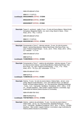 ISBN 978-989-647-278-8
CDU 811.111(075.2)
Localização 6INGGONMAN (ESPAN) - 013944
6INGGONFUN (ESPAN) - 013947
6INGGONEXT (ESPAN) - 013948
Descrição Tween 6 : workbook : inglês, 6º ano : 2º ciclo do Ensino Básico / Maria Emília
Gonçalves, Margarida Coelho ; rev. cient. e ling. David A. Davis. - Porto :
Areal,, 2012. - 79 p. : il. 28 cm
ISBN 978-989-647-279-5
CDU 811.111(075.2)
Localização 6INGGONCAD (ESPAN) - 013949
Descrição Compreender a Terra 7 : ciências naturais : 7o ano, 3o ciclo do ensino
básico / Jacinta Rosa Moreira, Helena Sant'Ovaia, Vitor Nuno Pinto ; rev.
cient. Frederico Sodré Borges. - 1a ed.,, 2a tir. - Porto : Areal,, 2012. - 240 p.,
[1] f. desdobr. : il. 27 cm
ISBN 978-989-647-375-4
CDU 5(075.2)
Localização 7CNMORMAN (ESPAN) - 013950
Descrição Compreender a Terra 7 : caderno de actividades : ciências naturais, 7º ano :
3o ciclo do ensino básico / Jacinta Rosa Moreira, Helena Sant'Ovaia, Vitor
Nuno Pinto ; rev. cient. Frederico Sodré Borges. - 1ª ed.,, 1ª tir. - Porto :
Areal,, 2013. - 79, [1] p., [3] f. cartonadas : il. 27 cm
ISBN 978-989-647-376-1
CDU 5(075.2)
Localização 7CNMORCAD (ESPAN) - 013951
Descrição História : 7o ano : 3o ciclo do ensino básico / Helena Neto... [et al.] ; cons.
pedag. Miguel Corrêa Monteiro ; cons. cient. Mariana Dinis, Luís Manuel
Araújo, Armando Alberto Martins ; rev. Ana Abranches, Elisabete Rodrigues.
- 1a ed.,, 1a tir. - Carnaxide : Santillana - Constância,, 2012. - 200 p. : il. 28
cm. - (Projeto desafios). - Não contém: Legado Histórico, Livromédia, Jogo
multimédia da História (oferta incluída no Livromédia).
ISBN 978-989-708-155-2
CDU 94(469)(075.2)
Localização 7HSTNETMAN (ESPAN) - 013952
Descrição História : caderno de actividades : 7o ano : 3o ciclo do ensino básico /
Helena Neto... [et al.] ; rev. Ana Abranches, Elisabete Rodrigues. - 1a ed.,,
2a tir. - Carnaxide : Santillana Constância,, 2012. - 80 p. : il. 28 cm. - (Projeto
desafios). - Não contém: Legado histórico, Livromédia e Jogo multimédia da
História (oferta incluída no Livromédia)
 