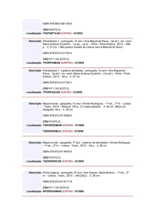 ISBN 978-989-708-156-9
CDU 94(075.2)
Localização 7HSTNETCAD (ESPAN) - 013953
Descrição (Para)textos 7 : português, 7o ano / Ana Miguel de Paiva... [et al.] ; rev. cient.
Maria Antónia Coutinho. - 1a ed.,, 2a tir. - Porto : Porto Editora,, 2013. - 288
p. : il. 27 cm. - Não possui Guiões de Leitura nem e-Manual do Aluno
ISBN 978-972-0-31725-4
CDU 811.134.3(075.2)
Localização 7PORPAIMAN (E#SPAN) - 013954
Descrição (Para)textos 7 : caderno atividades : português, 7o ano / Ana Miguel de
Paiva... [et al.] ; rev. cient. Maria Antónia Coutinho. - [1a ed.]. - Porto : Porto
Editora,, 2013. - 80 p. : il. 27 cm
ISBN 978-972-0-31726-1
CDU 811.134.3(075.2)
Localização 7PORPAICAD (ESPAN) - 013955
Descrição Mapa-mundo : geografia, 7o ano / Arinda Rodrigues. - 1ª ed.,, 1ª tir. - Lisboa
: Texto,, 2014. - Manual: 159 p., [1] mapa desdobr. : il. 28 cm ; Bloco do
Geógrafo: 48 p. : il. 28 cm
ISBN 978-972-47-4599-2
CDU 91(075.2)
Localização 7GEORODMAN (ESPAN) - 013956
7GEORODBLC (ESPAN) - 013958
Descrição Mapa-mundo : geografia, 7º ano : caderno de atividades / Arinda Rodrigues.
- 1ª ed.,, 2ª tir. - Lisboa : Texto,, 2014. - 64 p. : il. 28 cm
ISBN 978-972-47-4600-5
CDU 91(075.2)
Localização 7GEORODCAD (ESPAN) - 013959
Descrição Porta-viagens : português, 6º ano / Ana Soares, Marta Branco. - 1ª ed.,, 2ª
tir. - Lisboa : Texto,, 2013. - 240 [20] p. : il. 28 cm
ISBN 978-972-47-4711-8
CDU 811.134.3(075.2)
Localização 6PORSOAMAN (ESPAN) - 013960
 