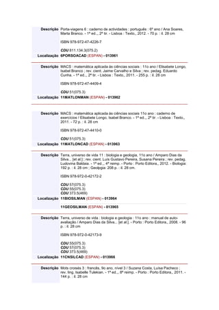 Descrição Porta-viagens 6 : caderno de actividades : português : 6º ano / Ana Soares,
Marta Branco. - 1ª ed.,, 2ª tir. - Lisboa : Texto,, 2012. - 70 p. : il. 28 cm
ISBN 978-972-47-4226-7
CDU 811.134.3(075.2)
Localização 6PORSOACAD (ESPAN) - 013961
Descrição MACS : matemática aplicada às ciências sociais : 11o ano / Elisabete Longo,
Isabel Branco ; rev. cient. Jaime Carvalho e Silva ; rev. pedag. Eduardo
Cunha. - 1ª ed.,, 2ª tir. - Lisboa : Texto,, 2011. - 255 p. : il. 28 cm
ISBN 978-972-47-4409-4
CDU 51(075.3)
Localização 11MATLONMAN (ESPAN) - 013962
Descrição MACS : matemática aplicada às ciências sociais 11o ano : caderno de
exercícios / Elisabete Longo, Isabel Branco. - 1ª ed.,, 2ª tir. - Lisboa : Texto,,
2011. - 72 p. : il. 28 cm
ISBN 978-972-47-4410-0
CDU 51(075.3)
Localização 11MATLONCAD (ESPAN) - 013963
Descrição Terra, universo de vida 11 : biologia e geologia, 11o ano / Amparo Dias da
Silva... [et al.] ; rev. cient. Luís Gustavo Pereira, Susana Pereira ; rev. pedag.
Ludovina Baldaia. - 1ª ed.,, 4ª reimp. - Porto : Porto Editora,, 2012. - Biologia:
192 p. : il. 28 cm ; Geolpgia: 208 p. : il. 28 cm.
ISBN 978-972-0-42172-2
CDU 57(075.3)
CDU 55(075.3)
CDU 373.5(469)
Localização 11BIOSILMAN (ESPAN) - 013964
11GEOSILMAN (ESPAN) - 013965
Descrição Terra, universo de vida : biologia e geologia : 11o ano : manual de auto-
avaliação / Amparo Dias da Silva... [et al.]. - Porto : Porto Editora,, 2008. - 96
p. : il. 28 cm
ISBN 978-972-0-42173-9
CDU 55(075.3)
CDU 57(075.3)
CDU 373.5(469)
Localização 11CNSILCAD (ESPAN) - 013966
Descrição Mots croisés 3 : francês, 9o ano, nível 3 / Suzana Costa, Luísa Pacheco ;
rev. ling. Isabelle Tulekian. - 1ª ed.,, 8ª reimp. - Porto : Porto Editora,, 2011. -
144 p. : il. 28 cm
 