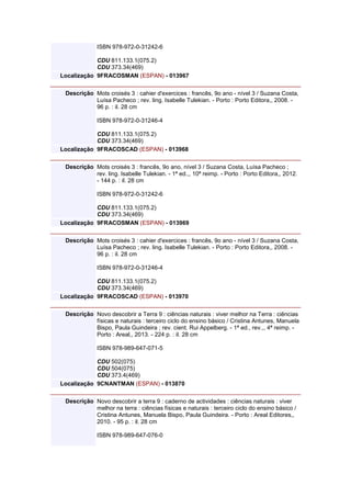 ISBN 978-972-0-31242-6
CDU 811.133.1(075.2)
CDU 373.34(469)
Localização 9FRACOSMAN (ESPAN) - 013967
Descrição Mots croisés 3 : cahier d'exercices : francês, 9o ano - nível 3 / Suzana Costa,
Luísa Pacheco ; rev. ling. Isabelle Tulekian. - Porto : Porto Editora,, 2008. -
96 p. : il. 28 cm
ISBN 978-972-0-31246-4
CDU 811.133.1(075.2)
CDU 373.34(469)
Localização 9FRACOSCAD (ESPAN) - 013968
Descrição Mots croisés 3 : francês, 9o ano, nível 3 / Suzana Costa, Luísa Pacheco ;
rev. ling. Isabelle Tulekian. - 1ª ed.,, 10ª reimp. - Porto : Porto Editora,, 2012.
- 144 p. : il. 28 cm
ISBN 978-972-0-31242-6
CDU 811.133.1(075.2)
CDU 373.34(469)
Localização 9FRACOSMAN (ESPAN) - 013969
Descrição Mots croisés 3 : cahier d'exercices : francês, 9o ano - nível 3 / Suzana Costa,
Luísa Pacheco ; rev. ling. Isabelle Tulekian. - Porto : Porto Editora,, 2008. -
96 p. : il. 28 cm
ISBN 978-972-0-31246-4
CDU 811.133.1(075.2)
CDU 373.34(469)
Localização 9FRACOSCAD (ESPAN) - 013970
Descrição Novo descobrir a Terra 9 : ciências naturais : viver melhor na Terra : ciências
físicas e naturais : terceiro ciclo do ensino básico / Cristina Antunes, Manuela
Bispo, Paula Guindeira ; rev. cient. Rui Appelberg. - 1ª ed., rev.,, 4ª reimp. -
Porto : Areal,, 2013. - 224 p. : il. 28 cm
ISBN 978-989-647-071-5
CDU 502(075)
CDU 504(075)
CDU 373.4(469)
Localização 9CNANTMAN (ESPAN) - 013870
Descrição Novo descobrir a terra 9 : caderno de actividades : ciências naturais : viver
melhor na terra : ciências físicas e naturais : terceiro ciclo do ensino básico /
Cristina Antunes, Manuela Bispo, Paula Guindeira. - Porto : Areal Editores,,
2010. - 95 p. : il. 28 cm
ISBN 978-989-647-076-0
 