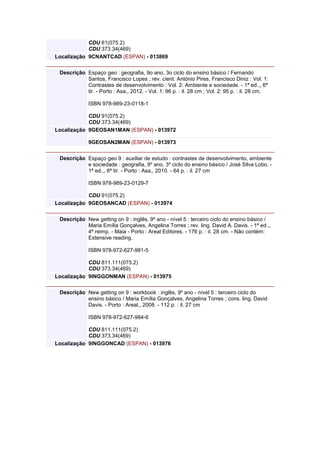 CDU 61(075.2)
CDU 373.34(469)
Localização 9CNANTCAD (ESPAN) - 013869
Descrição Espaço geo : geografia, 9o ano, 3o ciclo do ensino básico / Fernando
Santos, Francisco Lopes ; rev. cient. António Pires, Francisco Diniz : Vol. 1:
Contrastes de desenvolvimento : Vol. 2: Ambiente e sociedade. - 1ª ed.,, 6ª
tir. - Porto : Asa,, 2012. - Vol. 1: 96 p. : il. 28 cm ; Vol. 2: 95 p. : il. 28 cm.
ISBN 978-989-23-0118-1
CDU 91(075.2)
CDU 373.34(469)
Localização 9GEOSAN1MAN (ESPAN) - 013972
9GEOSAN2MAN (ESPAN) - 013973
Descrição Espaço geo 9 : auxiliar de estudo : contrastes de desenvolvimento, ambiente
e sociedade : geografia, 9º ano, 3º ciclo do ensino básico / José Silva Lobo. -
1ª ed.,, 6ª tir. - Porto : Asa,, 2010. - 64 p. : il. 27 cm
ISBN 978-989-23-0129-7
CDU 91(075.2)
Localização 9GEOSANCAD (ESPAN) - 013974
Descrição New getting on 9 : inglês, 9º ano - nível 5 : terceiro ciclo do ensino básico /
Maria Emília Gonçalves, Angelina Torres ; rev. ling. David A. Davis. - 1ª ed.,,
4ª reimp. - Maia - Porto : Areal Editores. - 176 p. : il. 28 cm. - Não contém:
Extensive reading.
ISBN 978-972-627-981-5
CDU 811.111(075.2)
CDU 373.34(469)
Localização 9INGGONMAN (ESPAN) - 013975
Descrição New getting on 9 : workbook : inglês, 9º ano - nível 5 : terceiro ciclo do
ensino básico / Maria Emília Gonçalves, Angelina Torres ; cons. ling. David
Davis. - Porto : Areal,, 2008. - 112 p. : il. 27 cm
ISBN 978-972-627-984-6
CDU 811.111(075.2)
CDU 373.34(469)
Localização 9INGGONCAD (ESPAN) - 013976
 