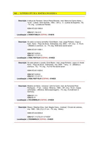 82… Literatura estrangeira
Descrição A tábua de Flandres / Arturo Pérez-Reverte ; trad. Maria do Carmo Abreu. -
1a ed. - Lisboa : Dom Quixote,, 1993. - 307 p. : il. - (Letras de Espanha ; 16).
- Tít. orig. : La tabla de Flandes
ISBN 972-20-1085-9
CDU 821.134.2-31
Localização LTEREVTABLIV (ESPAN) - 014018
Descrição Os sete e a marca vermelha / Enid Blyton ; trad. Jorge Pinheiro ; Capa e
ilustr.: Kano. - Paço de Arcos : Edimpresa, imp. 2003. - 127, [1] p. : il. 19 cm.
- (Mistério e aventura ; 3). - Tít. orig.: Well done secret seven
ISBN 972-611-908-1
CDU 087.5-053.6
CDU 821.111-311.3
Localização LTEBLYSET3LIV (ESPAN) - 014022
Descrição Os sete salvam o cavalo / Enid Blyton ; trad. Jorge Pinheiro ; capa e il. André
Kano. - Paço de Arcos : Edimpresa,, imp. 2004. - 126 p. : il. - (Mistério e
aventura ; 15). - Tít. orig. : Fun for the secret seven
ISBN 972-611-920-0
CDU 087.5-053.6
CDU 821.111-311.3
Localização LTEBLYSET15LIV (ESPAN) - 014023
Descrição Mistério em Bona : romance / John le Carré ; trad. de Fernanda Pinto
Rodrigues. - 1ª ed.. - Lisboa : Minerva,, 1969. - 391, [1] p. 19 cm ; Capas
cartonadas. - (Minerva. Série espionagem). - Tit. orig.: A small town in
Germany
CDU 821.111
CDU 82-31
Localização LTECARMISLIV (ESPAN) - 014024
Descrição Misery / Stephen King ; trad. Magda Viana. - [Lisboa] : Círculo de Leitores,,
imp. 1990. - 358, [1] p. 21 cm. - Tít. orig. : Misery
ISBN 972-42-0055-8
CDU 821.111(73)-311.3"19/20"
Localização LTEKINMISLIV (ESPAN) - 014025
 